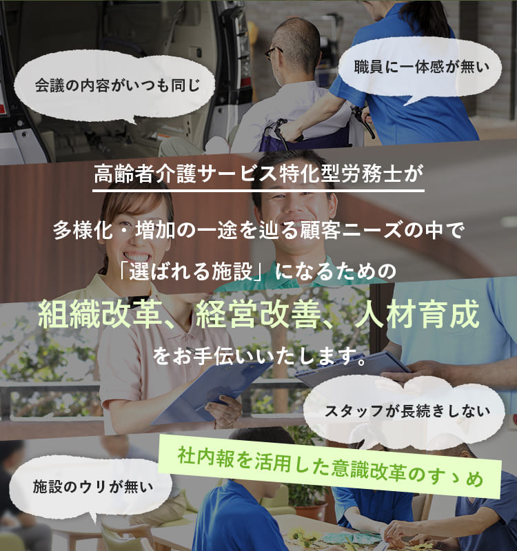 高齢者介護サービス特化型労務士が多様化・増加の一途を辿る顧客ニーズの中で「選ばれる施設」になるための組織改革、経営改善、人材育成をお手伝いいたします。